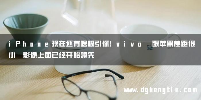 iPhone现在还有啥吸引你！vivo 跟苹果差距很小 影像上面已经开始领先